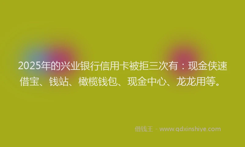 2025年的兴业银行信用卡被拒三次有：现金侠速借宝、钱站、橄榄钱包、现金中心、龙龙用等。