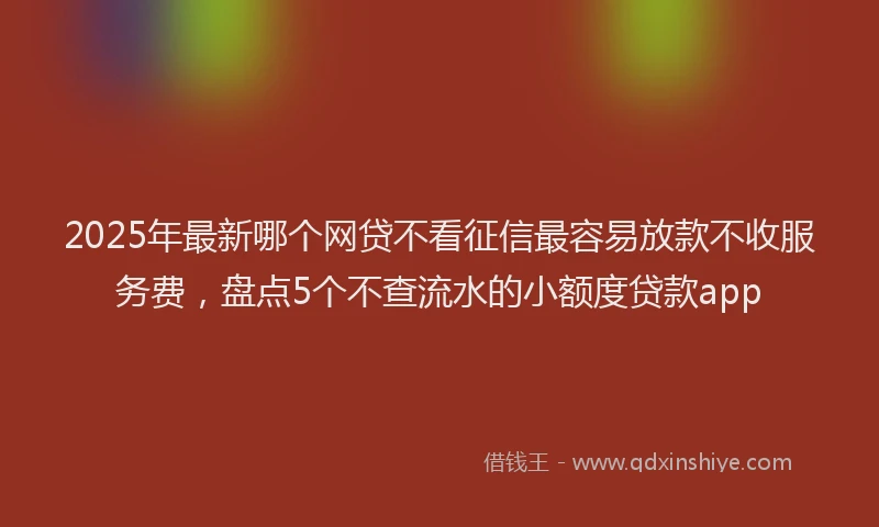 2025年最新哪个网贷不看征信最容易放款不收服务费，盘点5个不查流水的小额度贷款app