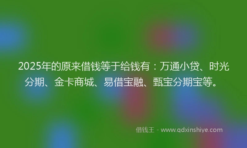2025年的原来借钱等于给钱有：万通小贷、时光分期、金卡商城、易借宝融、甄宝分期宝等。