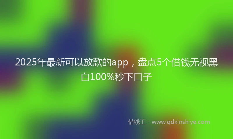 2025年最新可以放款的app，盘点5个借钱无视黑白100%秒下口子