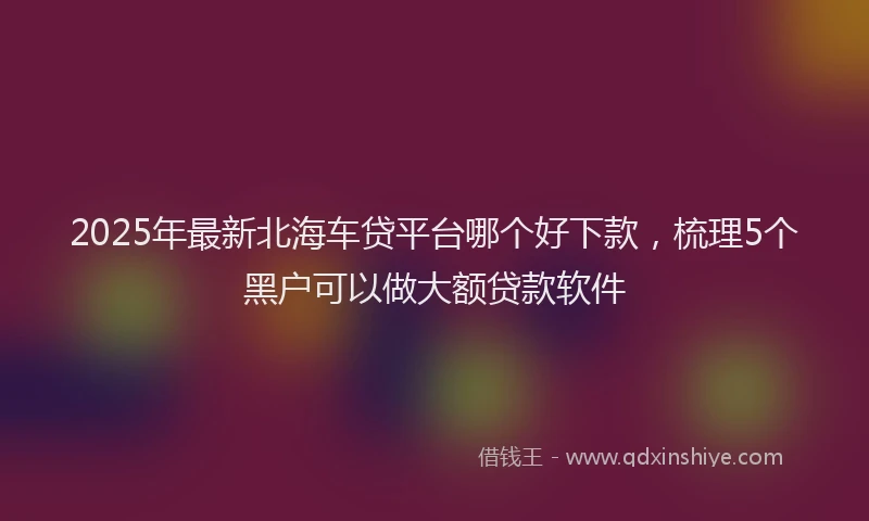 2025年最新北海车贷平台哪个好下款，梳理5个黑户可以做大额贷款软件