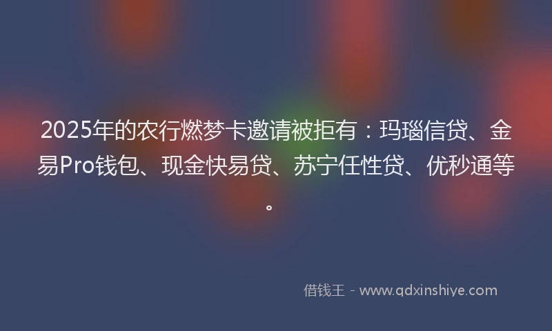 2025年的农行燃梦卡邀请被拒有：玛瑙信贷、金易Pro钱包、现金快易贷、苏宁任性贷、优秒通等。
