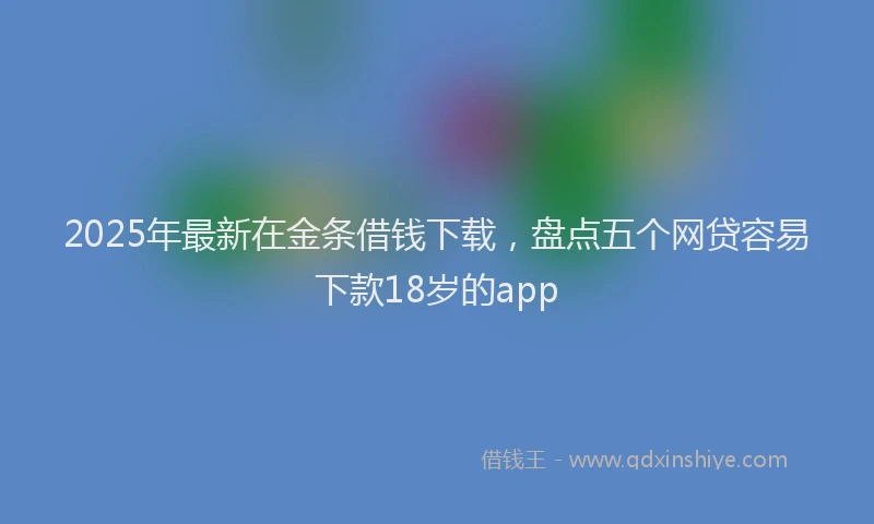 2025年最新在金条借钱下载，盘点五个网贷容易下款18岁的app