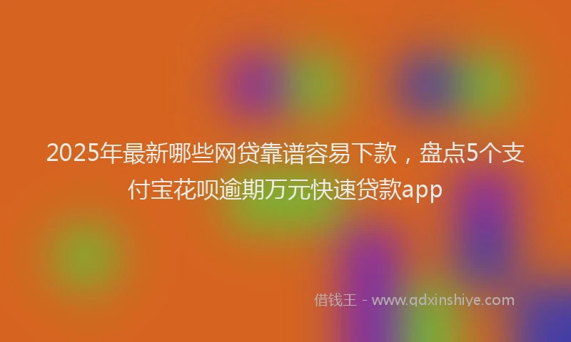 2025年最新哪些网贷靠谱容易下款，盘点5个支付宝花呗逾期万元快速贷款app