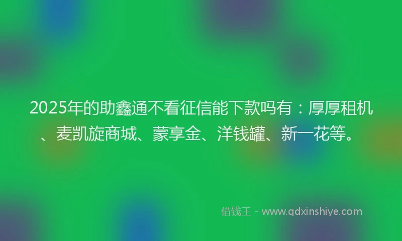 2025年的助鑫通不看征信能下款吗有：厚厚租机、麦凯旋商城、蒙享金、洋钱罐、新一花等。