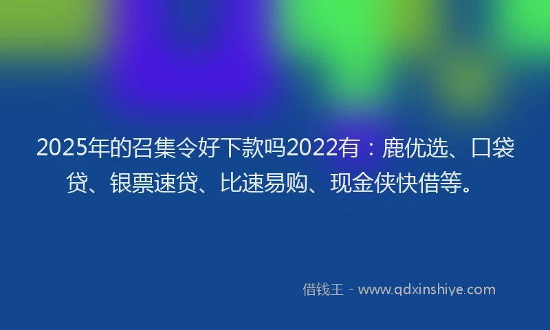 2025年的召集令好下款吗2022有：鹿优选、口袋贷、银票速贷、比速易购、现金侠快借等。
