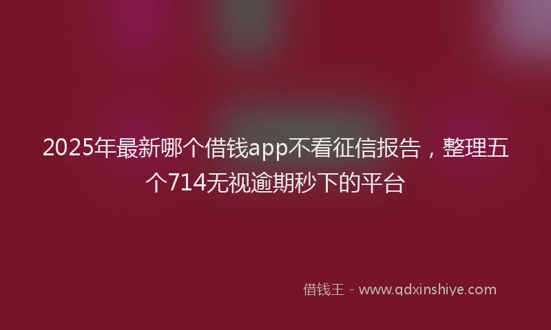 2025年最新哪个借钱app不看征信报告，整理五个714无视逾期秒下的平台