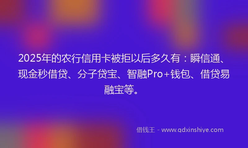 2025年的农行信用卡被拒以后多久有：瞬信通、现金秒借贷、分子贷宝、智融Pro+钱包、借贷易融宝等。