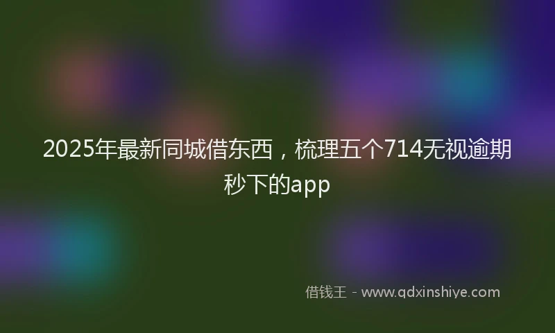 2025年最新同城借东西，梳理五个714无视逾期秒下的app