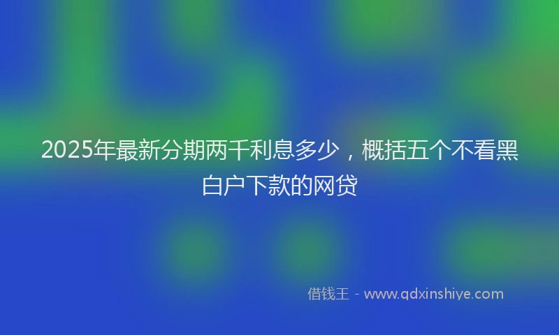 2025年最新分期两千利息多少，概括五个不看黑白户下款的网贷