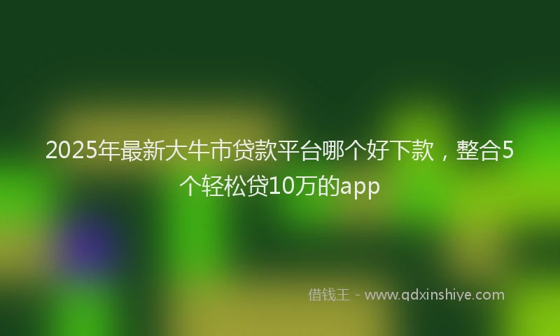 2025年最新大牛市贷款平台哪个好下款，整合5个轻松贷10万的app