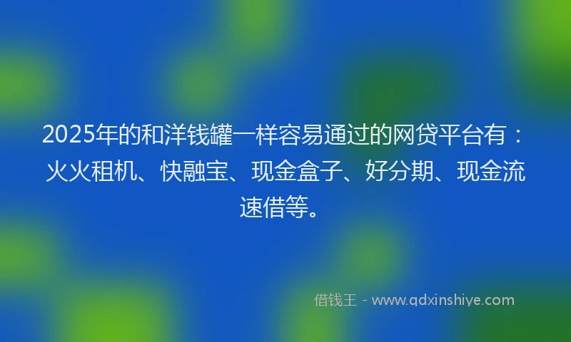2025年的和洋钱罐一样容易通过的网贷平台有：火火租机、快融宝、现金盒子、好分期、现金流速借等。