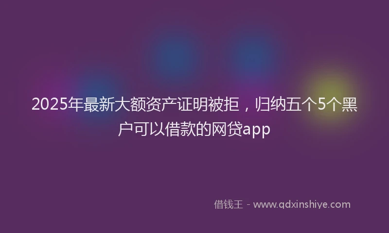2025年最新大额资产证明被拒，归纳五个5个黑户可以借款的网贷app