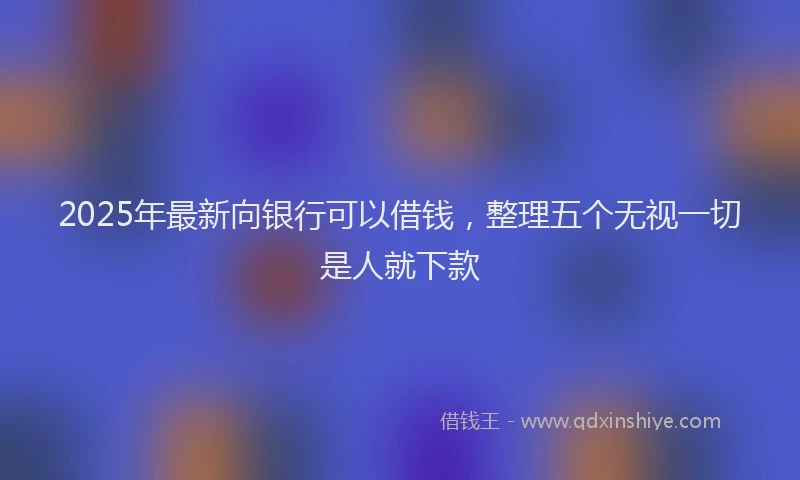 2025年最新向银行可以借钱，整理五个无视一切是人就下款