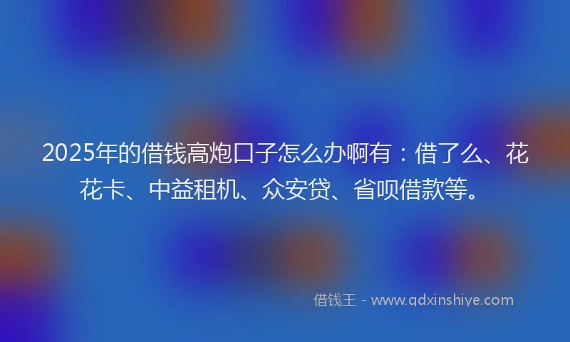 2025年的借钱高炮口子怎么办啊有：借了么、花花卡、中益租机、众安贷、省呗借款等。