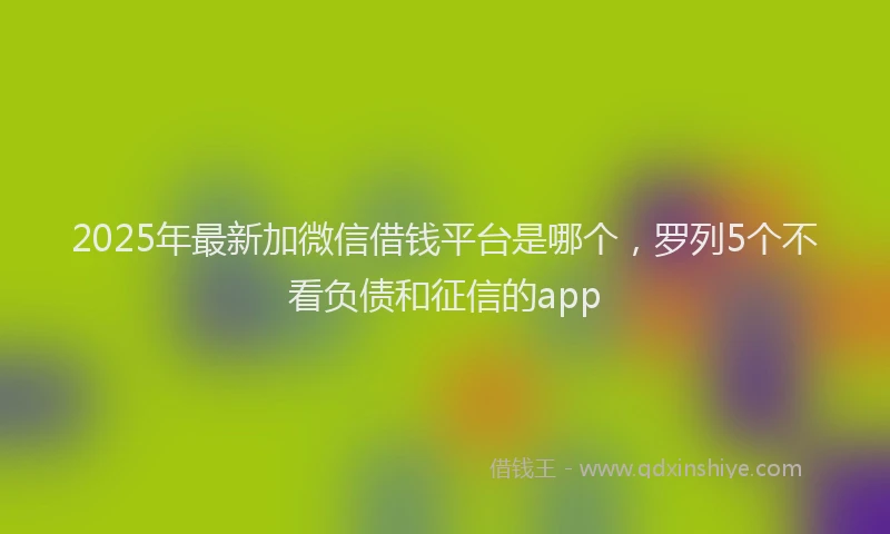 2025年最新加微信借钱平台是哪个，罗列5个不看负债和征信的app