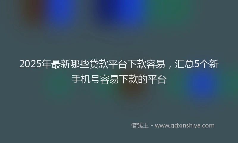 2025年最新哪些贷款平台下款容易，汇总5个新手机号容易下款的平台
