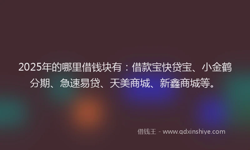 2025年的哪里借钱块有：借款宝快贷宝、小金鹤分期、急速易贷、天美商城、新鑫商城等。