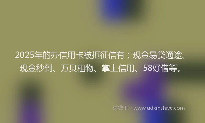 2025年的办信用卡被拒征信有：现金易贷通途、现金秒到、万贝租物、掌上信用、58好借等。