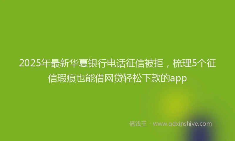 2025年最新华夏银行电话征信被拒，梳理5个征信瑕疵也能借网贷轻松下款的app