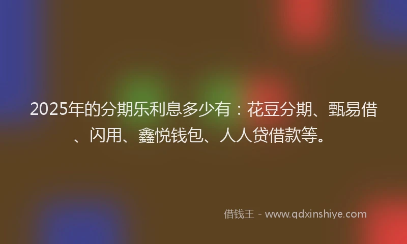 2025年的分期乐利息多少有：花豆分期、甄易借、闪用、鑫悦钱包、人人贷借款等。