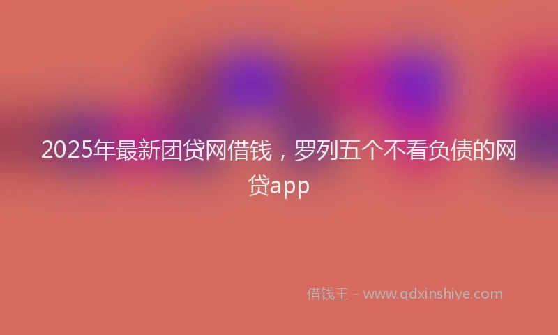 2025年最新团贷网借钱，罗列五个不看负债的网贷app