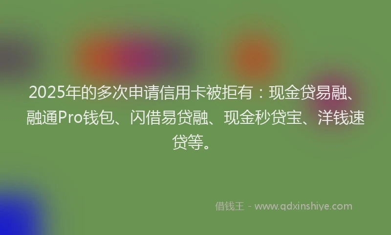 2025年的多次申请信用卡被拒有：现金贷易融、融通Pro钱包、闪借易贷融、现金秒贷宝、洋钱速贷等。