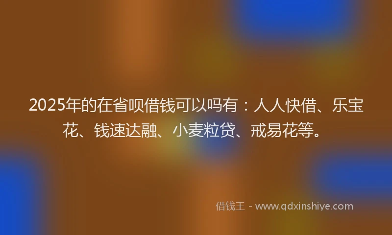 2025年的在省呗借钱可以吗有：人人快借、乐宝花、钱速达融、小麦粒贷、戒易花等。
