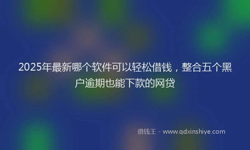 2025年最新哪个软件可以轻松借钱，整合五个黑户逾期也能下款的网贷