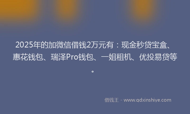 2025年的加微信借钱2万元有：现金秒贷宝盒、惠花钱包、瑞泽Pro钱包、一姐租机、优投易贷等。