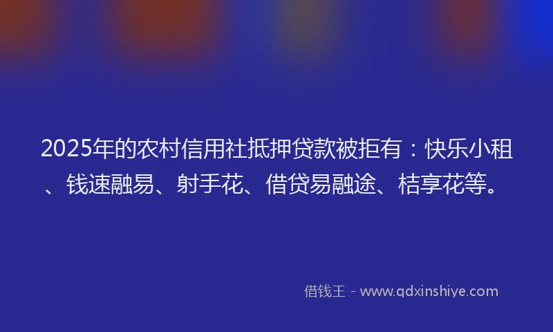 2025年的农村信用社抵押贷款被拒有：快乐小租、钱速融易、射手花、借贷易融途、桔享花等。