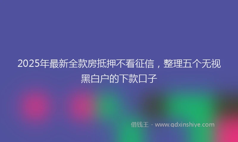2025年最新全款房抵押不看征信，整理五个无视黑白户的下款口子