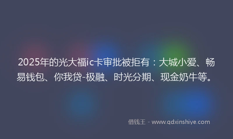 2025年的光大福ic卡审批被拒有：大城小爱、畅易钱包、你我贷-极融、时光分期、现金奶牛等。