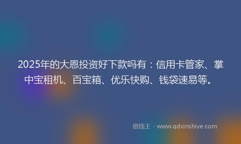 2025年的大恩投资好下款吗有：信用卡管家、掌中宝租机、百宝箱、优乐快购、钱袋速易等。