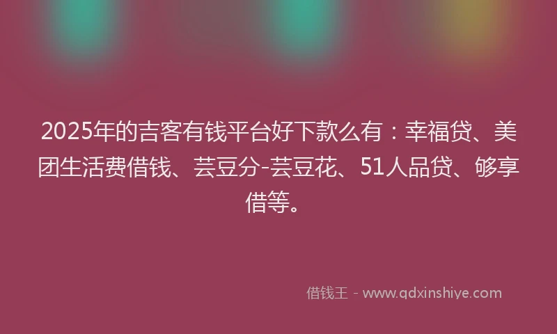2025年的吉客有钱平台好下款么有：幸福贷、美团生活费借钱、芸豆分-芸豆花、51人品贷、够享借等。