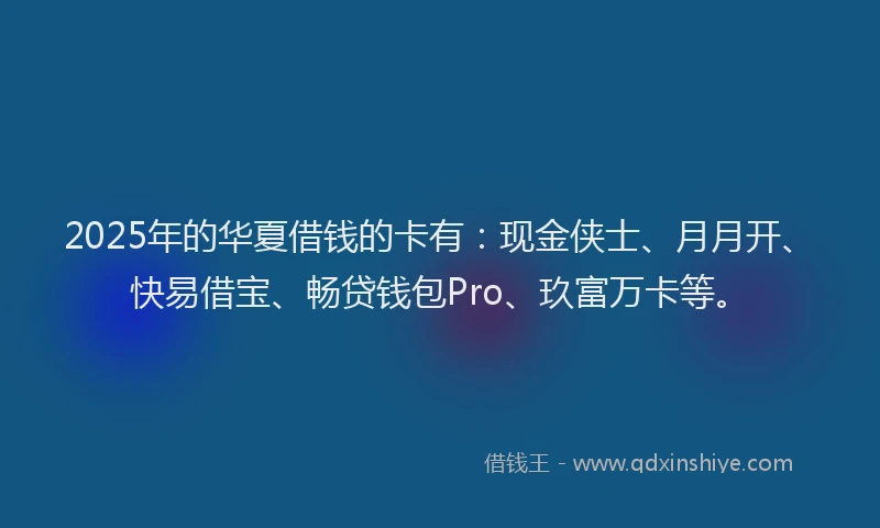 2025年的华夏借钱的卡有：现金侠士、月月开、快易借宝、畅贷钱包Pro、玖富万卡等。
