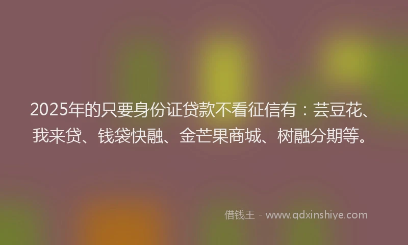 2025年的只要身份证贷款不看征信有：芸豆花、我来贷、钱袋快融、金芒果商城、树融分期等。