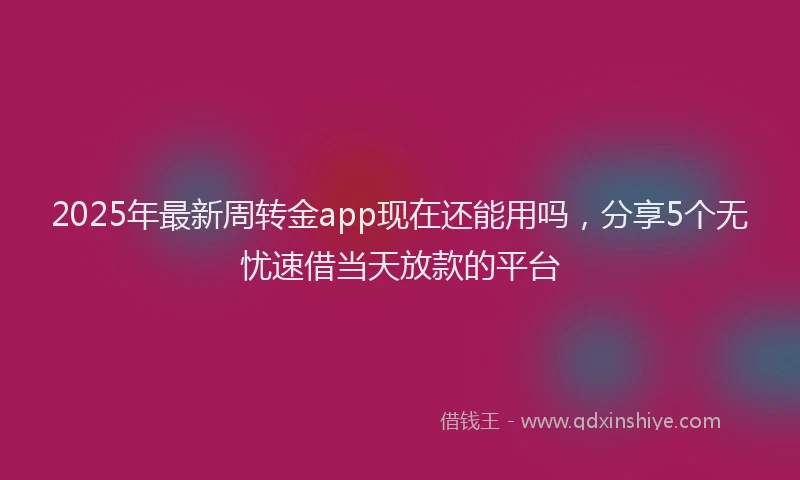 2025年最新周转金app现在还能用吗，分享5个无忧速借当天放款的平台