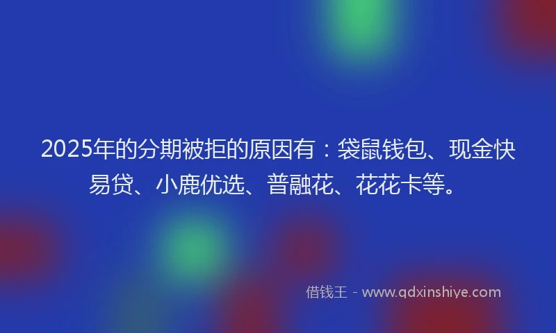 2025年的分期被拒的原因有：袋鼠钱包、现金快易贷、小鹿优选、普融花、花花卡等。