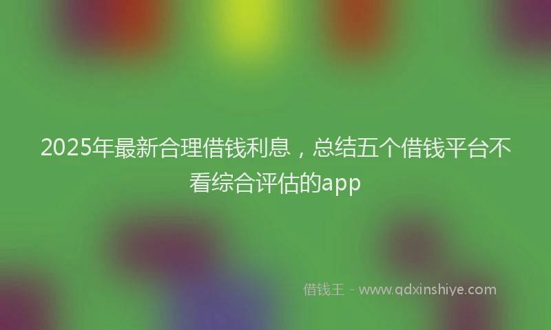 2025年最新合理借钱利息，总结五个借钱平台不看综合评估的app