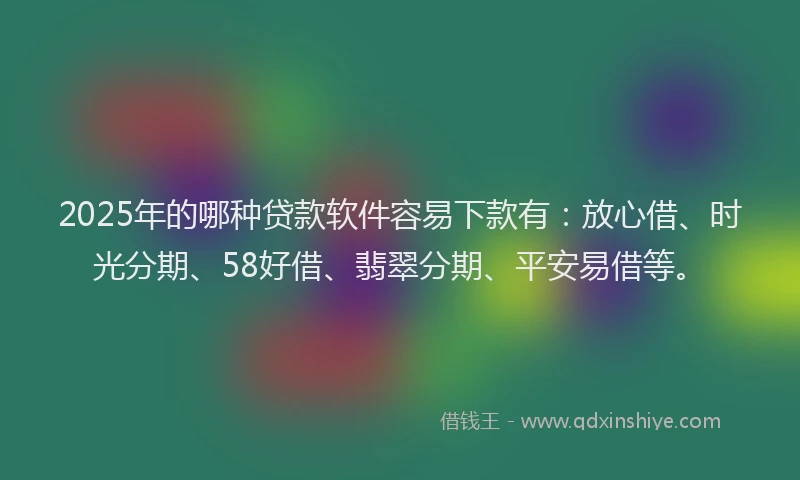2025年的哪种贷款软件容易下款有：放心借、时光分期、58好借、翡翠分期、平安易借等。