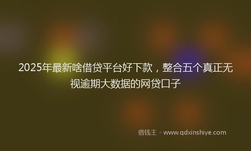 2025年最新啥借贷平台好下款，整合五个真正无视逾期大数据的网贷口子