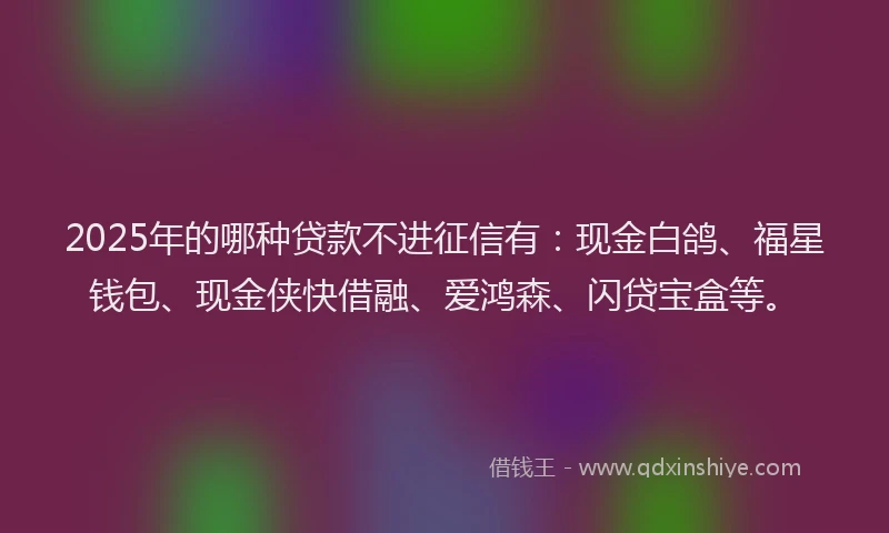 2025年的哪种贷款不进征信有：现金白鸽、福星钱包、现金侠快借融、爱鸿森、闪贷宝盒等。