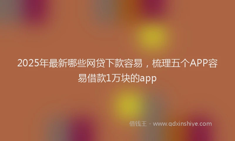 2025年最新哪些网贷下款容易，梳理五个APP容易借款1万块的app