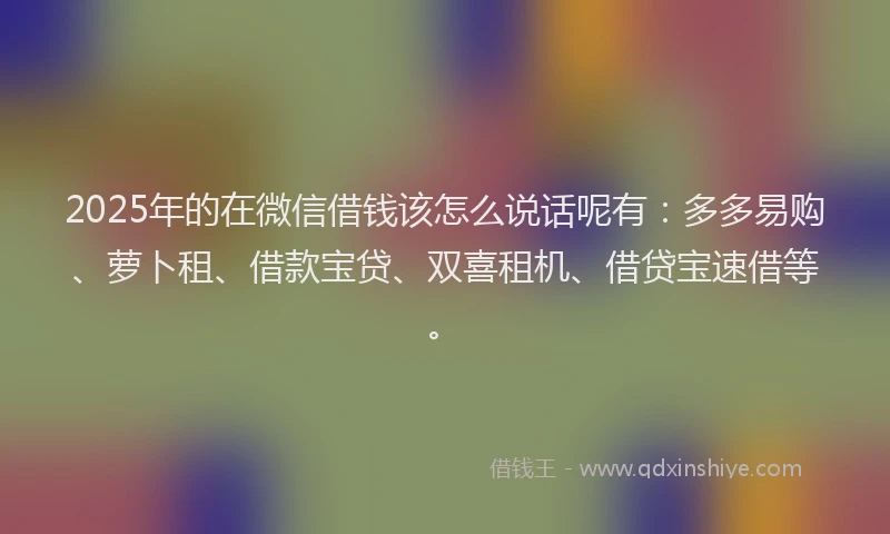 2025年的在微信借钱该怎么说话呢有：多多易购、萝卜租、借款宝贷、双喜租机、借贷宝速借等。