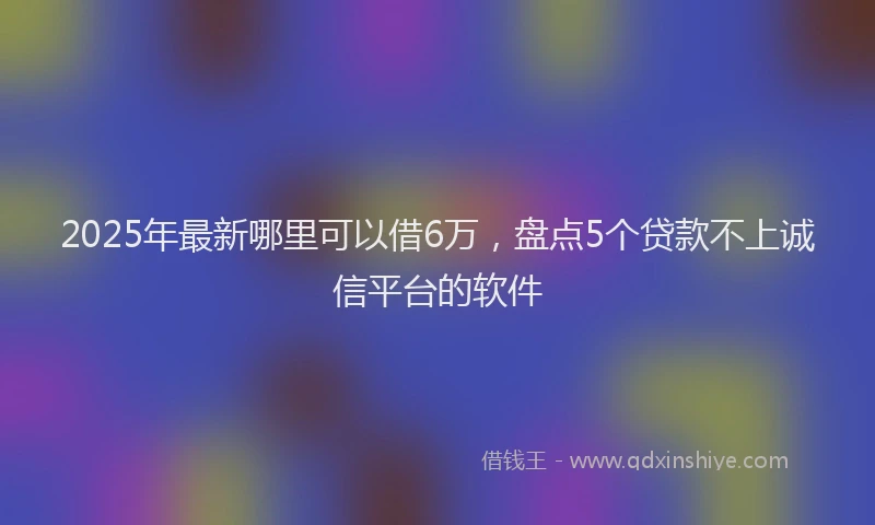 2025年最新哪里可以借6万，盘点5个贷款不上诚信平台的软件
