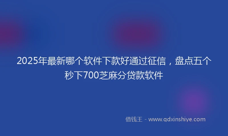 2025年最新哪个软件下款好通过征信，盘点五个秒下700芝麻分贷款软件