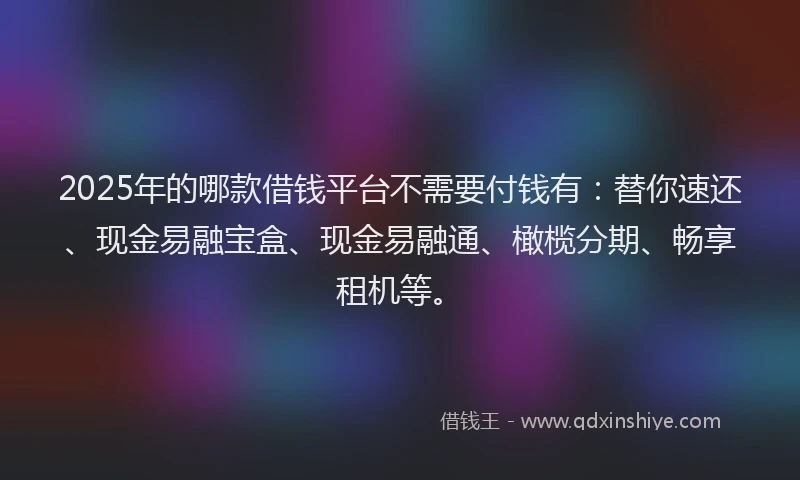 2025年的哪款借钱平台不需要付钱有：替你速还、现金易融宝盒、现金易融通、橄榄分期、畅享租机等。