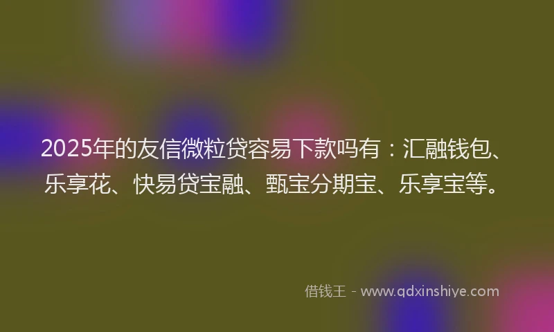 2025年的友信微粒贷容易下款吗有：汇融钱包、乐享花、快易贷宝融、甄宝分期宝、乐享宝等。
