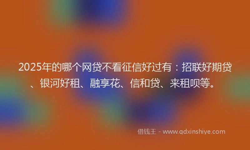 2025年的哪个网贷不看征信好过有：招联好期贷、银河好租、融享花、信和贷、来租呗等。